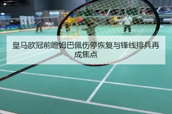 皇马欧冠前瞻姆巴佩伤停恢复与锋线排兵再成焦点