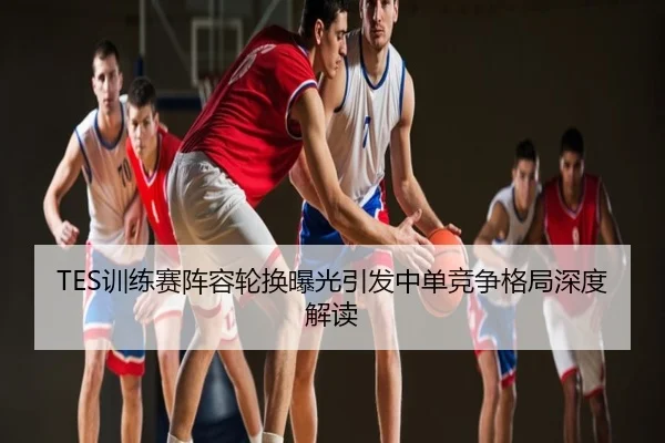 TES训练赛阵容轮换曝光引发中单竞争格局深度解读