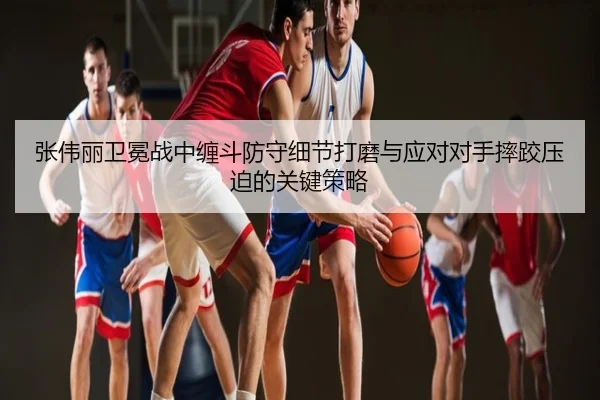 张伟丽卫冕战中缠斗防守细节打磨与应对对手摔跤压迫的关键策略